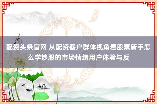 配资头条官网 从配资客户群体视角看股票新手怎么学炒股的市场情绪用户体验与反