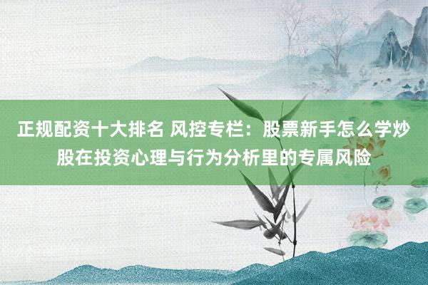 正规配资十大排名 风控专栏:股票新手怎么学炒股在投资心理与行为分析里的专属风险