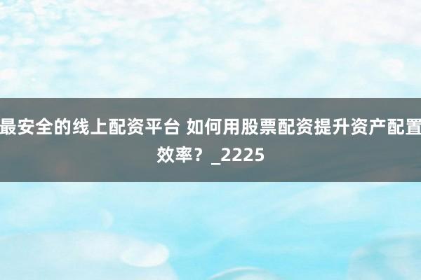 最安全的线上配资平台 如何用股票配资提升资产配置效率？_2225