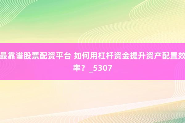 最靠谱股票配资平台 如何用杠杆资金提升资产配置效率？_5307