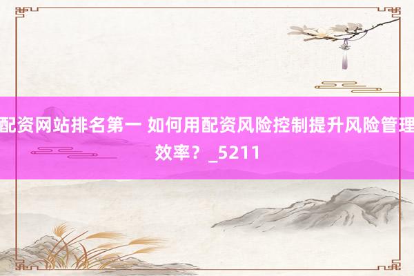 配资网站排名第一 如何用配资风险控制提升风险管理效率?_5211