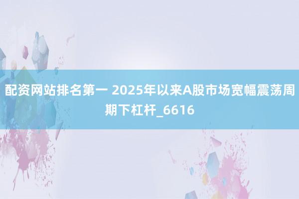 配资网站排名第一 2025年以来A股市场宽幅震荡周期下杠杆_6616