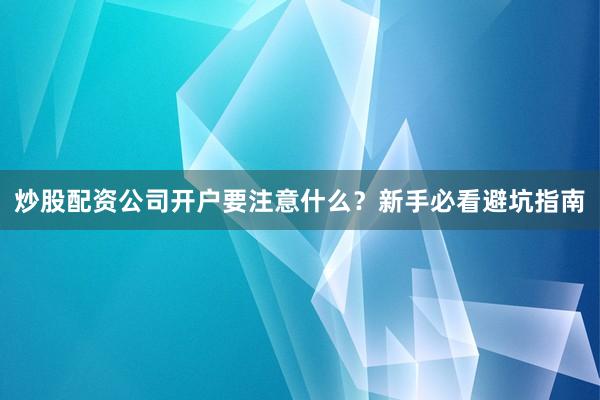 炒股配资公司开户要注意什么？新手必看避坑指南