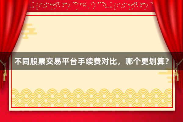 不同股票交易平台手续费对比，哪个更划算？