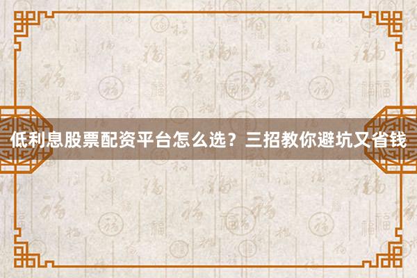 低利息股票配资平台怎么选?三招教你避坑又省钱