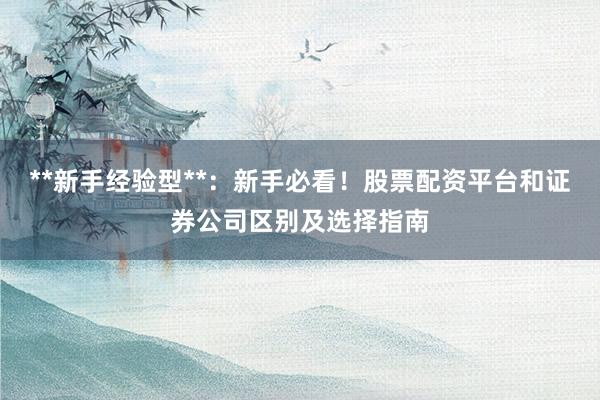 **新手经验型**：新手必看！股票配资平台和证券公司区别及选择指南