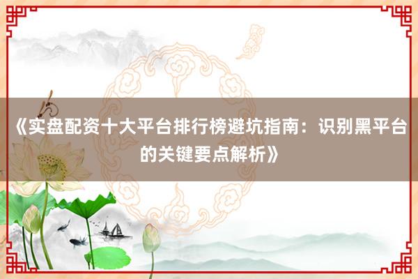 《实盘配资十大平台排行榜避坑指南：识别黑平台的关键要点解析》