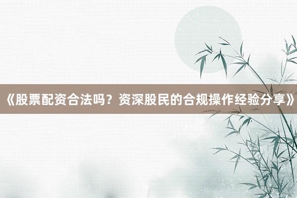 《股票配资合法吗？资深股民的合规操作经验分享》