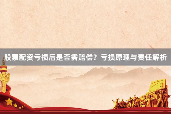 股票配资亏损后是否需赔偿？亏损原理与责任解析