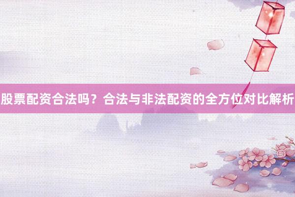 股票配资合法吗？合法与非法配资的全方位对比解析