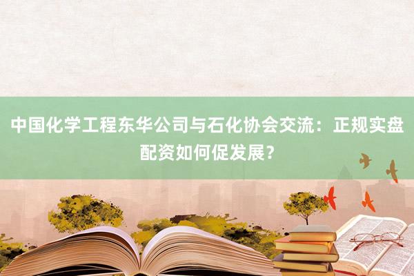 中国化学工程东华公司与石化协会交流：正规实盘配资如何促发展？