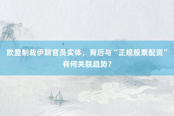 欧盟制裁伊朗官员实体，背后与“正规股票配资”有何关联趋势？