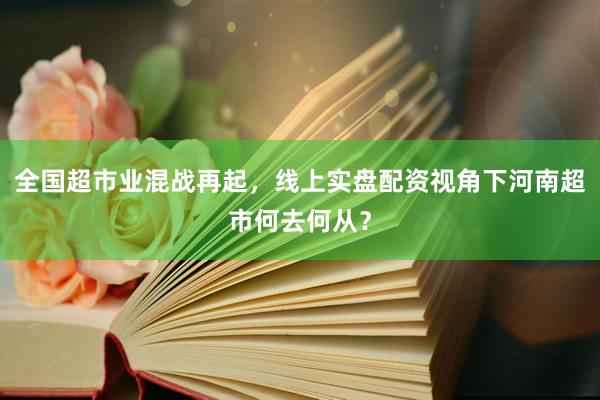 全国超市业混战再起，线上实盘配资视角下河南超市何去何从？