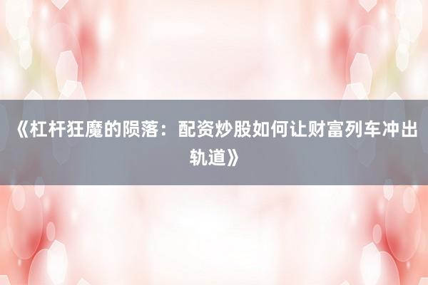 《杠杆狂魔的陨落：配资炒股如何让财富列车冲出轨道》