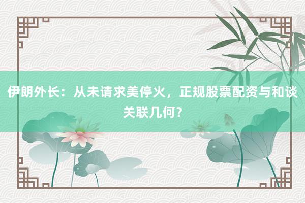 伊朗外长：从未请求美停火，正规股票配资与和谈关联几何？