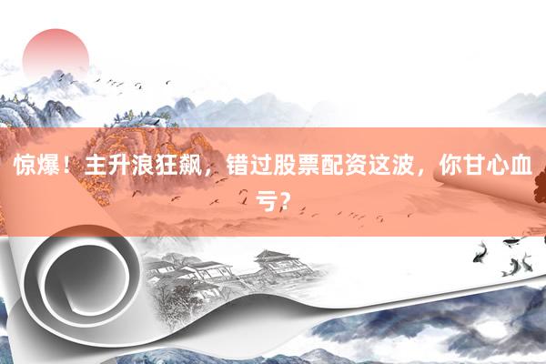 惊爆！主升浪狂飙，错过股票配资这波，你甘心血亏？