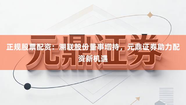 正规股票配资：溯联股份董事增持，元鼎证券助力配资新机遇