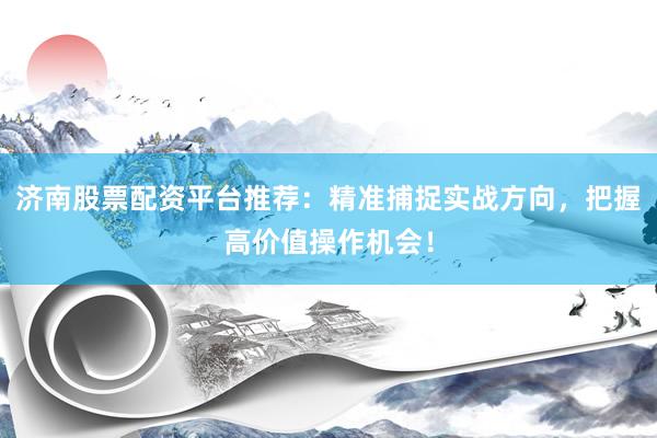 济南股票配资平台推荐：精准捕捉实战方向，把握高价值操作机会！