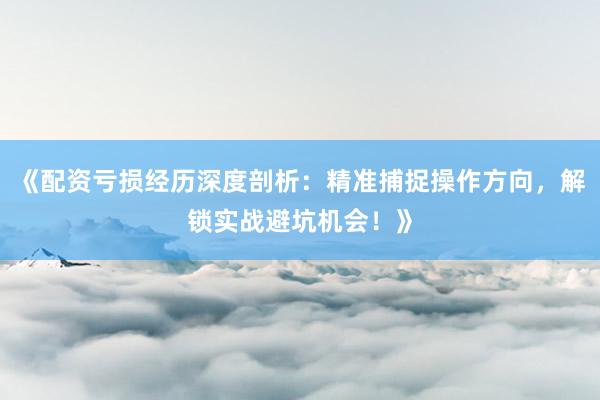 《配资亏损经历深度剖析:精准捕捉操作方向,解锁实战避坑机会!》