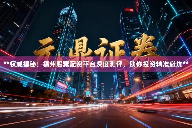 **权威揭秘!福州股票配资平台深度测评,助你投资精准避坑**