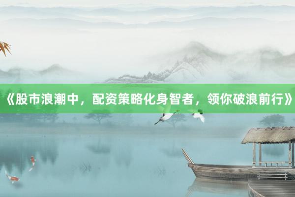 《股市浪潮中，配资策略化身智者，领你破浪前行》