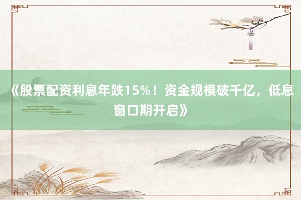 《股票配资利息年跌15%！资金规模破千亿，低息窗口期开启》