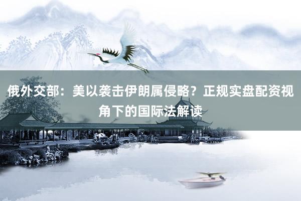 俄外交部：美以袭击伊朗属侵略？正规实盘配资视角下的国际法解读