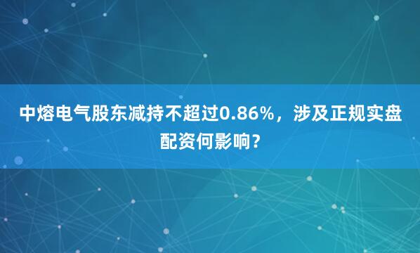 中熔电气股东减持不超过0.86%，涉及正规实盘配资何影响？