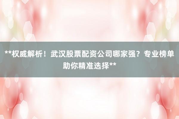 **权威解析！武汉股票配资公司哪家强？专业榜单助你精准选择**