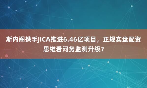 斯内阁携手JICA推进6.46亿项目，正规实盘配资思维看河务监测升级？