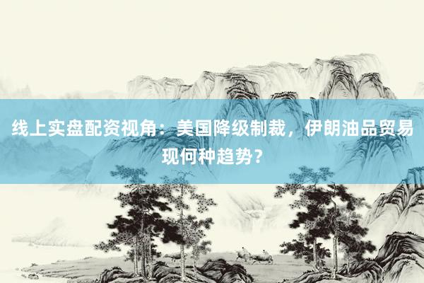 线上实盘配资视角：美国降级制裁，伊朗油品贸易现何种趋势？