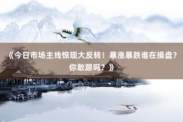 《今日市场主线惊现大反转!暴涨暴跌谁在操盘?你敢跟吗?》