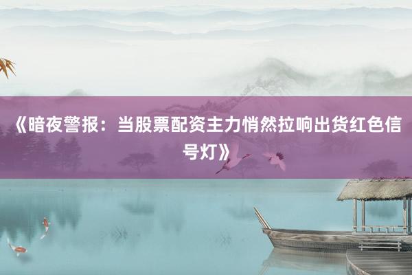 《暗夜警报：当股票配资主力悄然拉响出货红色信号灯》