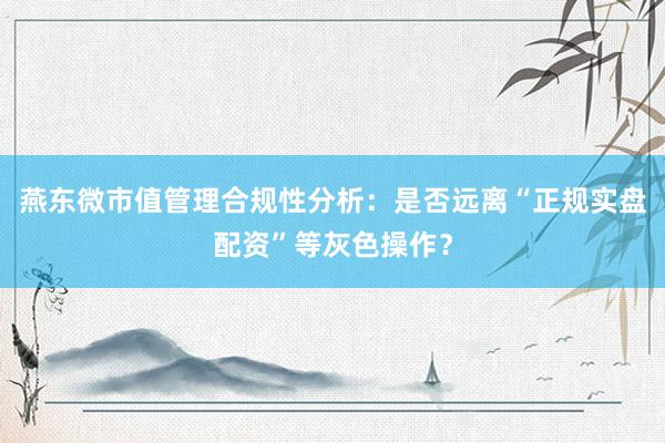 燕东微市值管理合规性分析：是否远离“正规实盘配资”等灰色操作？