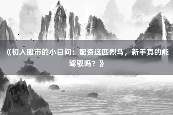 《初入股市的小白问:配资这匹烈马,新手真的能驾驭吗?》