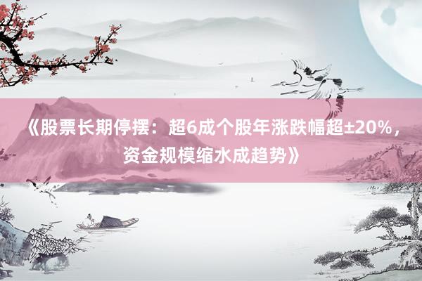 《股票长期停摆：超6成个股年涨跌幅超±20%，资金规模缩水成趋势》