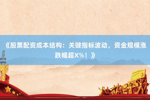 《股票配资成本结构:关键指标波动,资金规模涨跌幅超X%!》