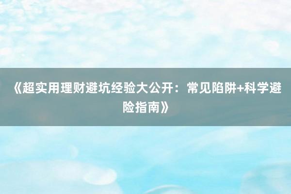 《超实用理财避坑经验大公开：常见陷阱+科学避险指南》