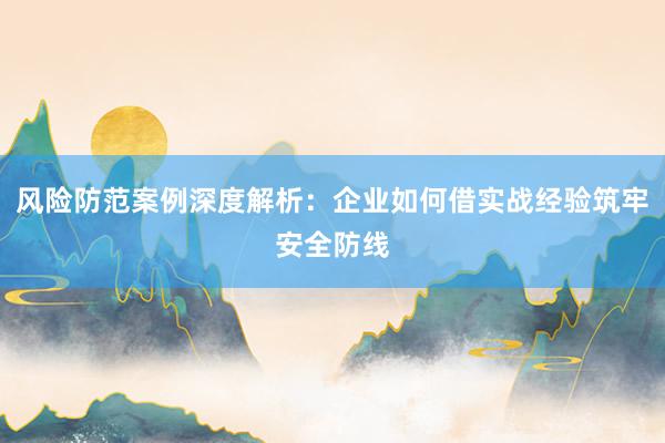风险防范案例深度解析：企业如何借实战经验筑牢安全防线