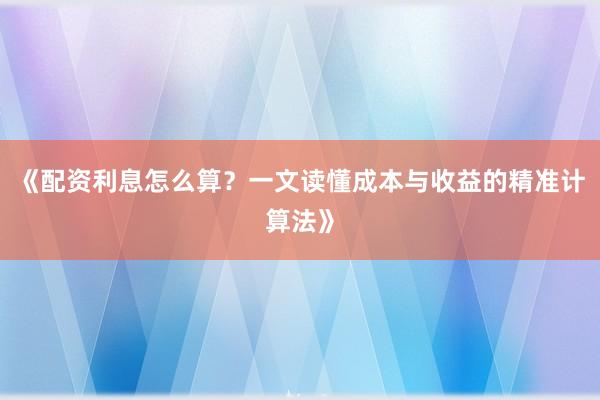 《配资利息怎么算？一文读懂成本与收益的精准计算法》