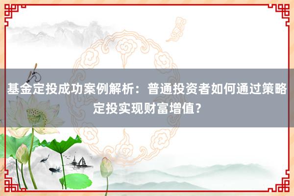 基金定投成功案例解析：普通投资者如何通过策略定投实现财富增值？