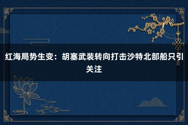 红海局势生变：胡塞武装转向打击沙特北部船只引关注