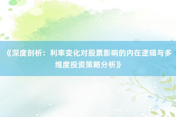 《深度剖析：利率变化对股票影响的内在逻辑与多维度投资策略分析》