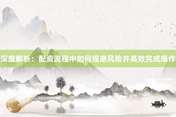 深度解析:配资流程中如何规避风险并高效完成操作