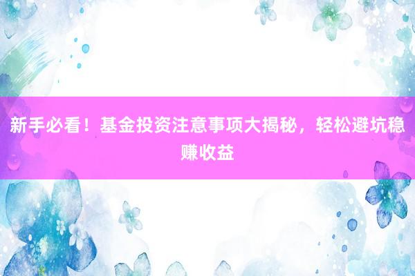 新手必看！基金投资注意事项大揭秘，轻松避坑稳赚收益