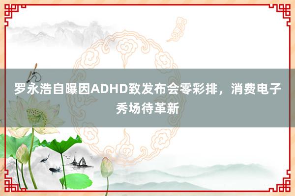 罗永浩自曝因ADHD致发布会零彩排，消费电子秀场待革新