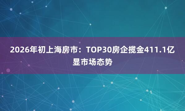 2026年初上海房市：TOP30房企揽金411.1亿显市场态势