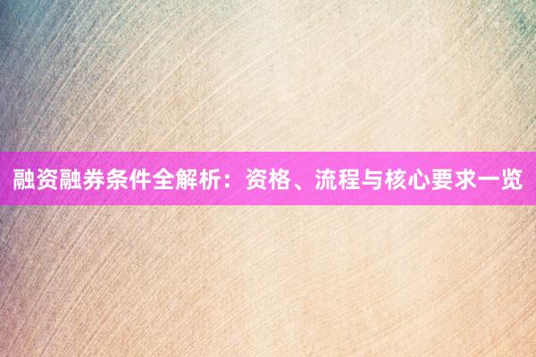 融资融券条件全解析：资格、流程与核心要求一览
