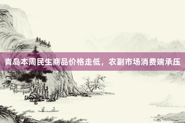青岛本周民生商品价格走低，农副市场消费端承压