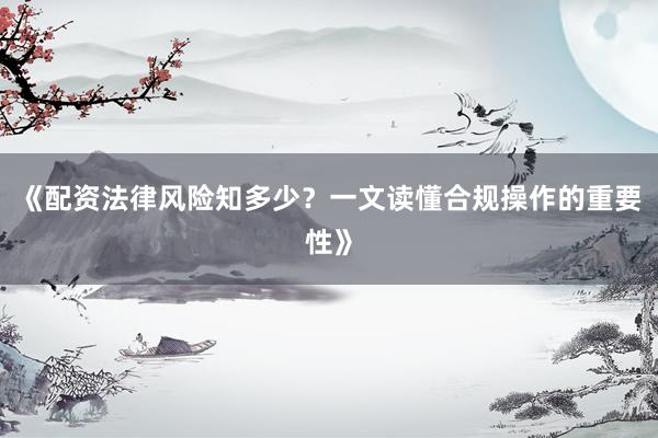 《配资法律风险知多少？一文读懂合规操作的重要性》